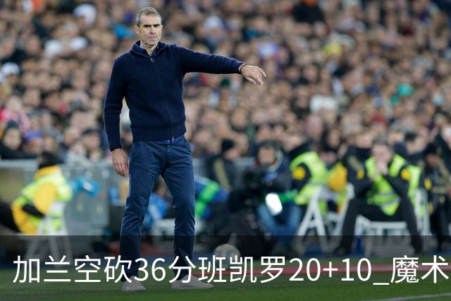 加兰空砍36分班凯罗20+10 魔术击败骑士2连胜